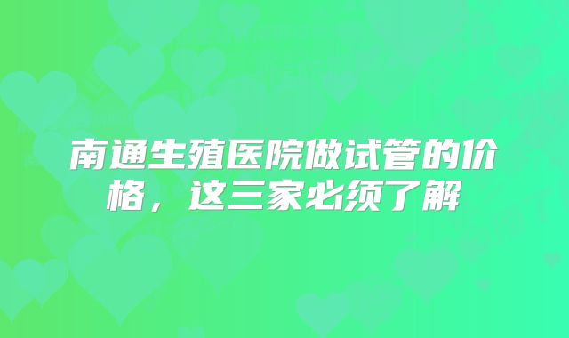 南通生殖医院做试管的价格,这三家必须了解