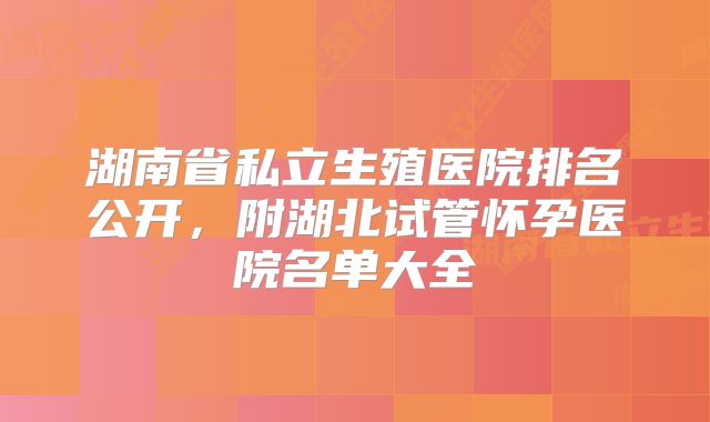 湖南省私立生殖医院排名公开,附湖北试管怀孕医院名单大全
