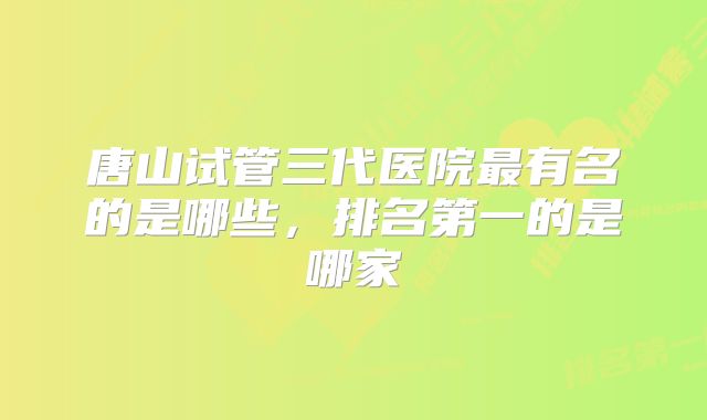 唐山试管三代医院最有名的是哪些,排名第一的是哪家