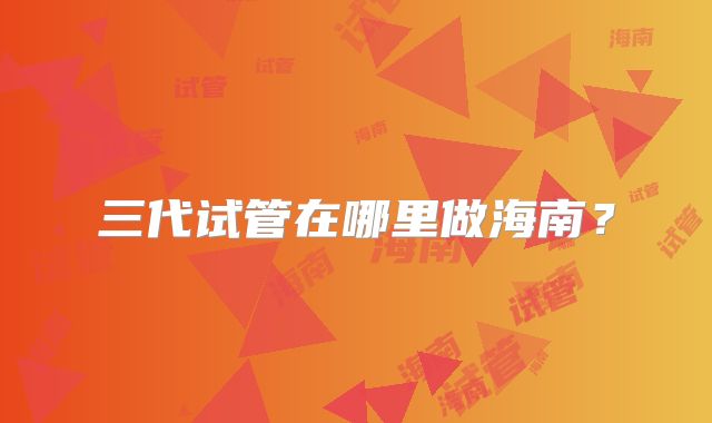三代试管在哪里做海南?