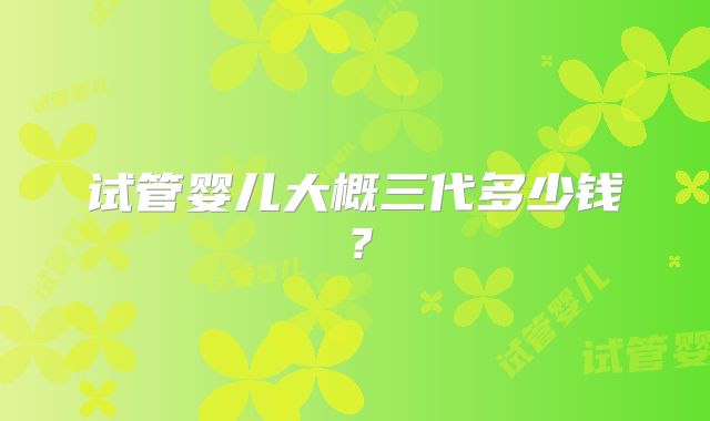 试管婴儿大概三代多少钱?
