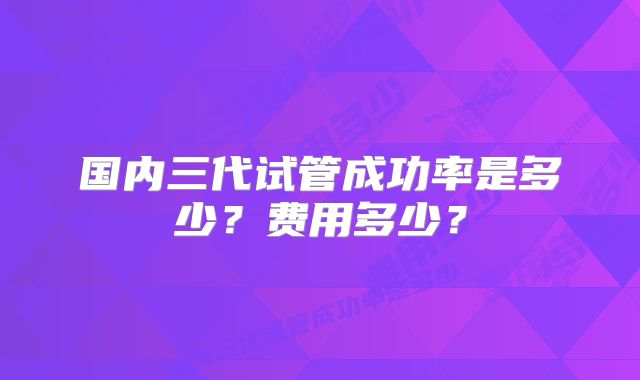 国内三代试管成功率是多少?费用多少?