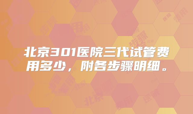 北京301医院三代试管费用多少,附各步骤明细。