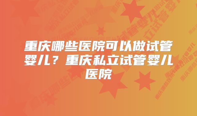 重庆哪些医院可以做试管婴儿?重庆私立试管婴儿医院
