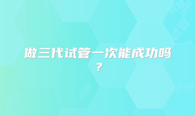 做三代试管一次能成功吗?