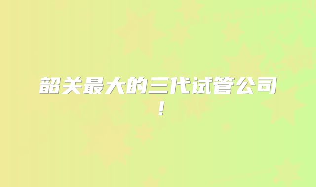 韶关最大的三代试管公司!