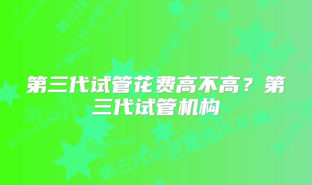 第三代试管花费高不高?第三代试管机构