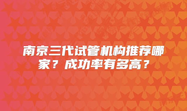 南京三代试管机构推荐哪家?成功率有多高?
