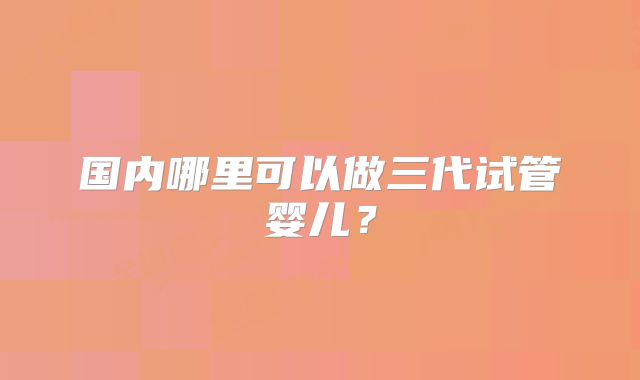 国内哪里可以做三代试管婴儿?