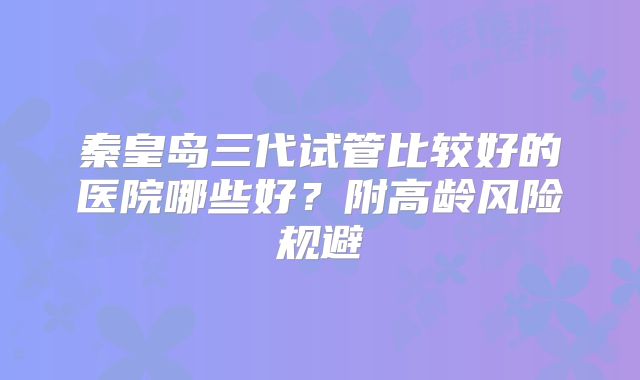 秦皇岛三代试管比较好的医院哪些好?附高龄风险规避