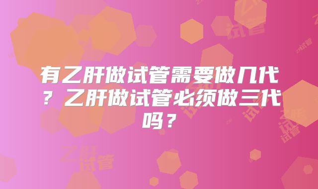 有乙肝做试管需要做几代?乙肝做试管必须做三代吗?