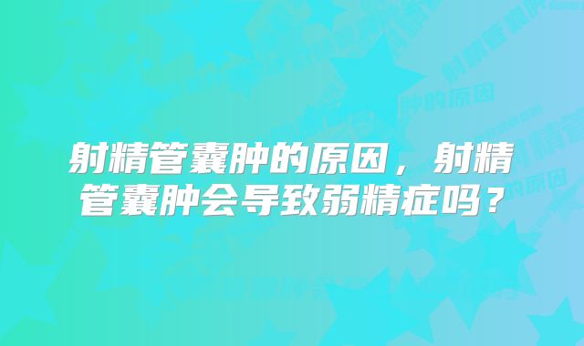 射精管囊肿的原因,射精管囊肿会导致弱精症吗?