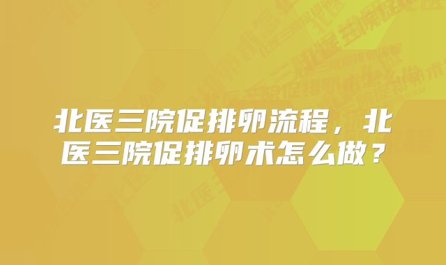 北医三院促排卵流程,北医三院促排卵术怎么做?