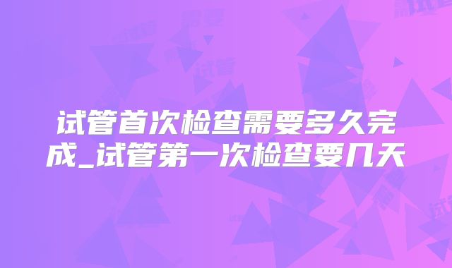 试管首次检查需要多久完成_试管第一次检查要几天