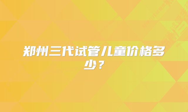 郑州三代试管儿童价格多少？