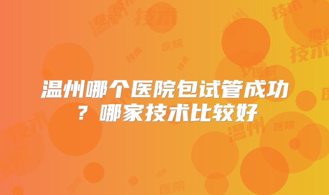 温州哪个医院包试管成功?哪家技术比较好
