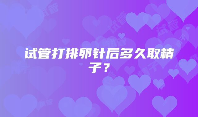 试管打排卵针后多久取精子?