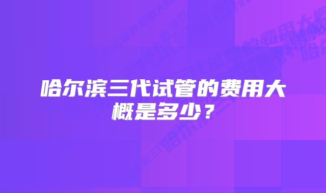 哈尔滨三代试管的费用大概是多少?