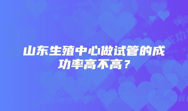 山东生殖中心做试管的成功率高不高?
