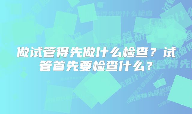 做试管得先做什么检查?试管首先要检查什么?