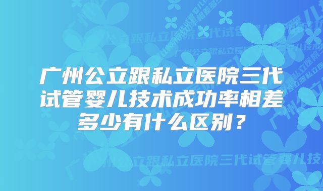广州公立跟私立医院三代试管婴儿技术成功率相差多少有什么区别?