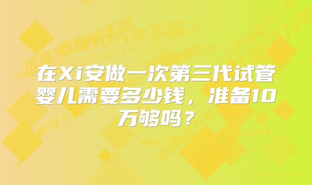 在Xi安做一次第三代试管婴儿需要多少钱,准备10万够吗?