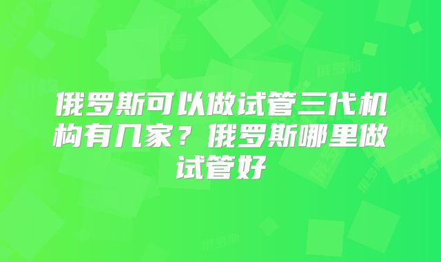 俄罗斯可以做试管三代机构有几家?俄罗斯哪里做试管好