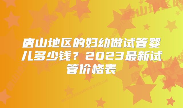 唐山地区的妇幼做试管婴儿多少钱?2023最新试管价格表