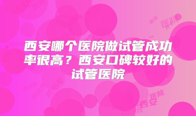 西安哪个医院做试管成功率很高?西安口碑较好的试管医院