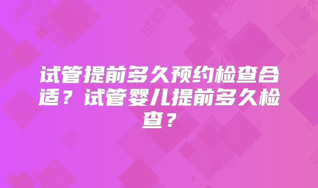 试管提前多久预约检查合适?试管婴儿提前多久检查?