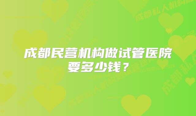 成都民营机构做试管医院要多少钱?