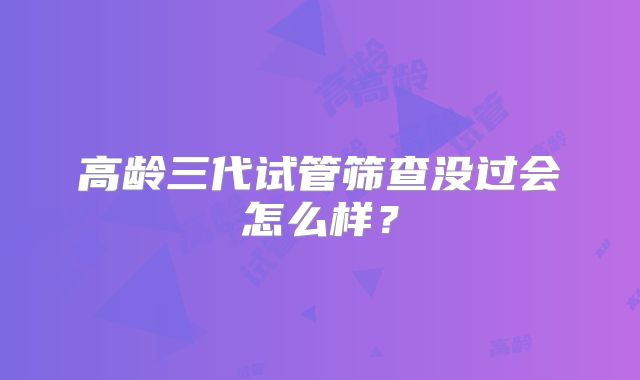 高龄三代试管筛查没过会怎么样?