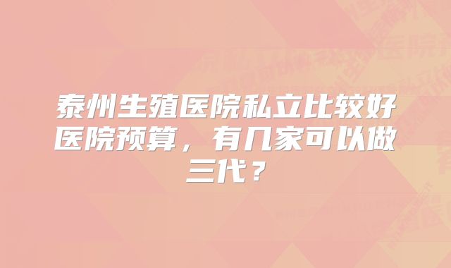 泰州生殖医院私立比较好医院预算,有几家可以做三代?