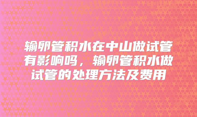 输卵管积水在中山做试管有影响吗,输卵管积水做试管的处理方法及费用
