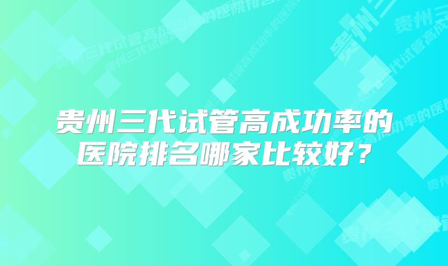 贵州三代试管高成功率的医院排名哪家比较好?