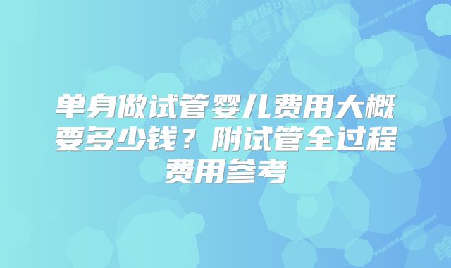 单身做试管婴儿费用大概要多少钱?附试管全过程费用参考
