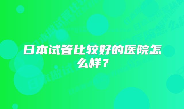 日本试管比较好的医院怎么样?