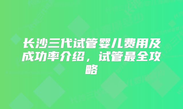 长沙三代试管婴儿费用及成功率介绍,试管最全攻略