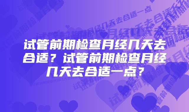 试管前期检查月经几天去合适?试管前期检查月经几天去合适一点?