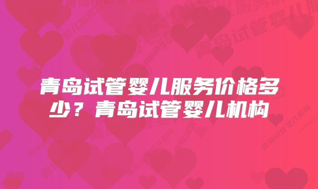 青岛试管婴儿服务价格多少?青岛试管婴儿机构