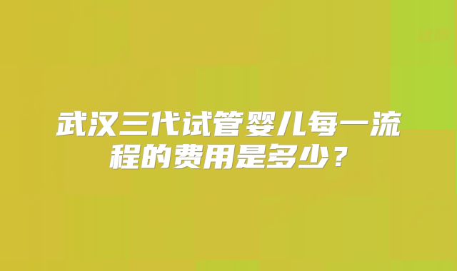 武汉三代试管婴儿每一流程的费用是多少?