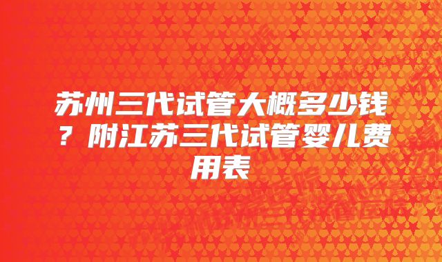 苏州三代试管大概多少钱?附江苏三代试管婴儿费用表