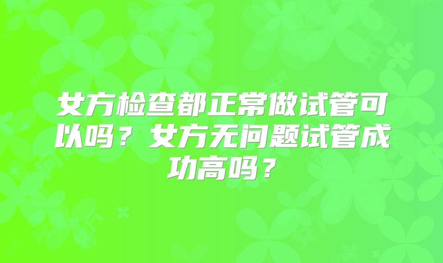 女方检查都正常做试管可以吗?女方无问题试管成功高吗?