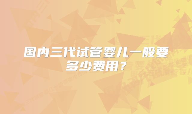 国内三代试管婴儿一般要多少费用?