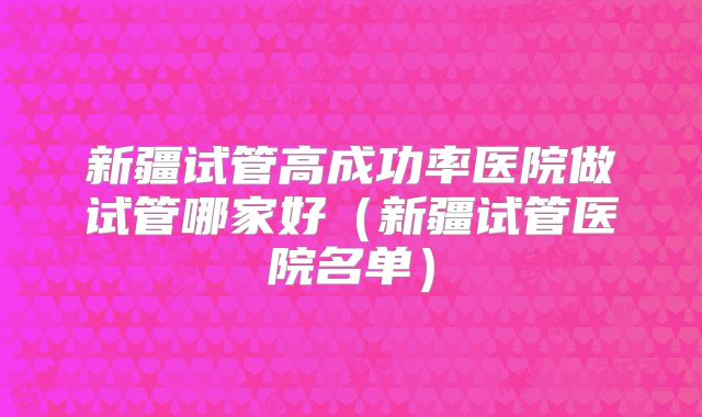 新疆试管高成功率医院做试管哪家好(新疆试管医院名单)