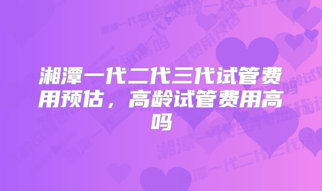 湘潭一代二代三代试管费用预估,高龄试管费用高吗