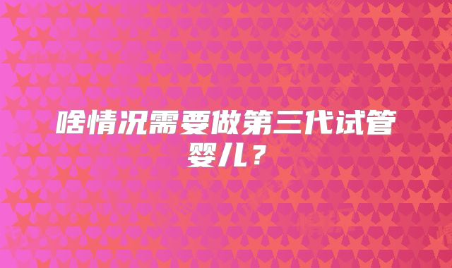 啥情况需要做第三代试管婴儿?