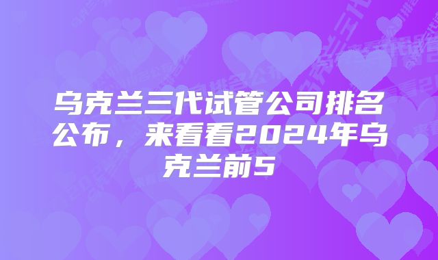 乌克兰三代试管公司排名公布,来看看2024年乌克兰前5