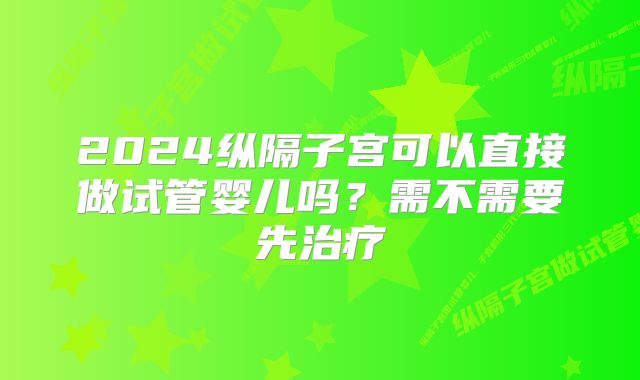 2024纵隔子宫可以直接做试管婴儿吗?需不需要先治疗