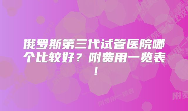 俄罗斯第三代试管医院哪个比较好?附费用一览表!